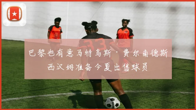 巴黎也有意马特乌斯·费尔南德斯，西汉姆准备今夏出售球员