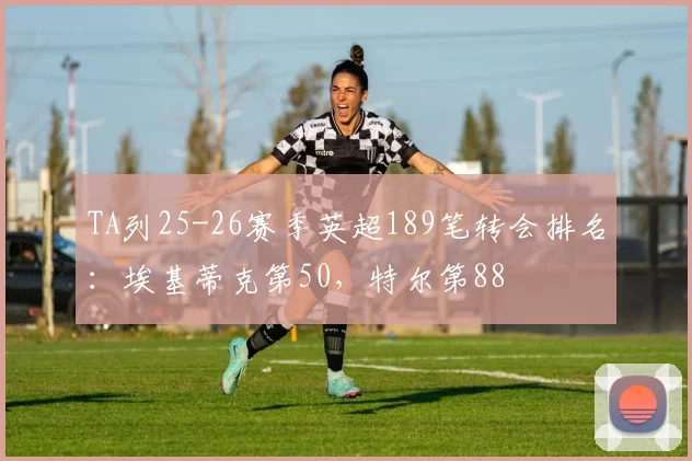 TA列25-26赛季英超189笔转会排名：埃基蒂克第50，特尔第88
